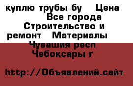 куплю трубы бу  › Цена ­ 10 - Все города Строительство и ремонт » Материалы   . Чувашия респ.,Чебоксары г.